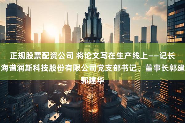 正规股票配资公司 将论文写在生产线上——记长春海谱润斯科技股份有限公司党支部书记、董事长郭建华