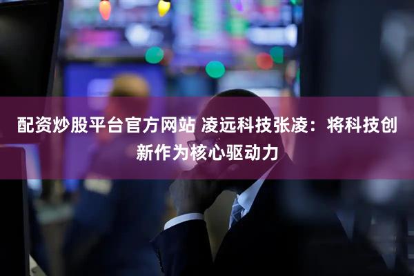 配资炒股平台官方网站 凌远科技张凌：将科技创新作为核心驱动力