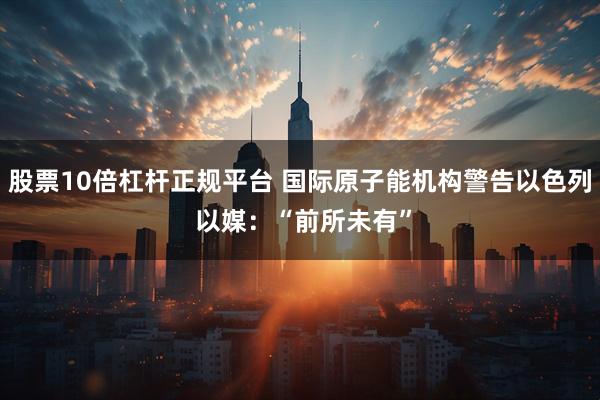 股票10倍杠杆正规平台 国际原子能机构警告以色列 以媒：“前所未有”