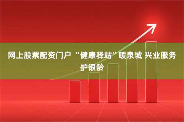 网上股票配资门户 “健康驿站”暖泉城 兴业服务护银龄