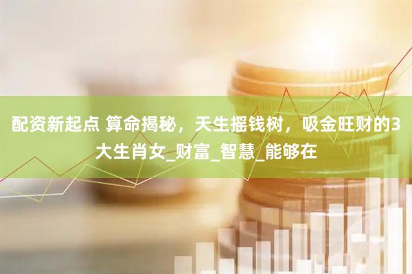 配资新起点 算命揭秘，天生摇钱树，吸金旺财的3大生肖女_财富_智慧_能够在