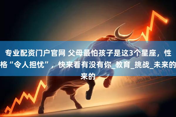 专业配资门户官网 父母最怕孩子是这3个星座，性格“令人担忧”，快来看有没有你_教育_挑战_未来的