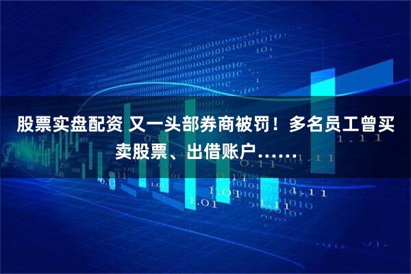 股票实盘配资 又一头部券商被罚！多名员工曾买卖股票、出借账户……