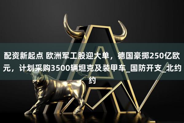 配资新起点 欧洲军工股迎大单，德国豪掷250亿欧元，计划采购3500辆坦克及装甲车_国防开支_北约