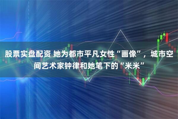 股票实盘配资 她为都市平凡女性“画像”，城市空间艺术家钟律和她笔下的“米米”