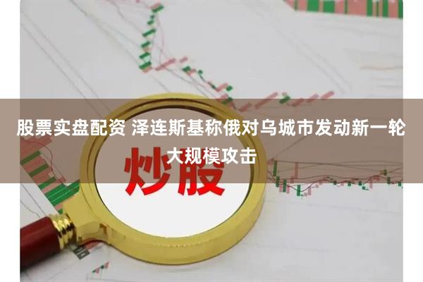 股票实盘配资 泽连斯基称俄对乌城市发动新一轮大规模攻击