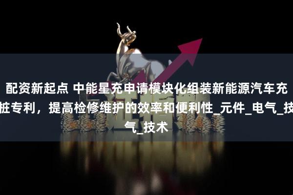 配资新起点 中能星充申请模块化组装新能源汽车充电桩专利，提高检修维护的效率和便利性_元件_电气_技术