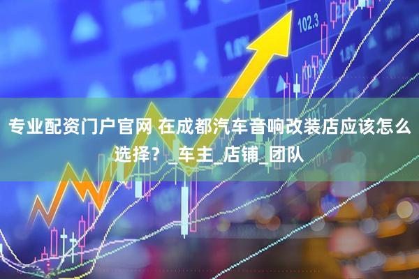 专业配资门户官网 在成都汽车音响改装店应该怎么选择？_车主_店铺_团队