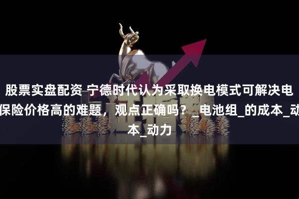 股票实盘配资 宁德时代认为采取换电模式可解决电车保险价格高的难题，观点正确吗？_电池组_的成本_动力