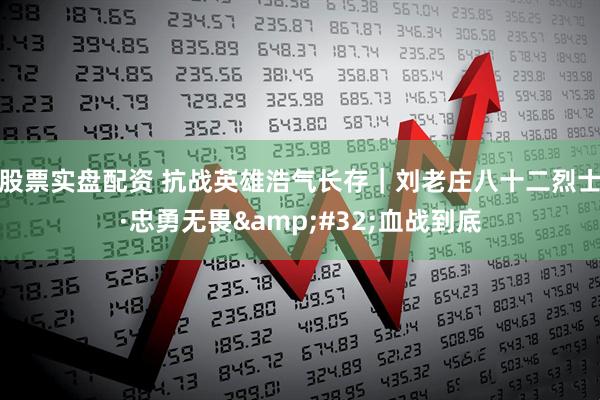 股票实盘配资 抗战英雄浩气长存｜刘老庄八十二烈士·忠勇无畏&#32;血战到底