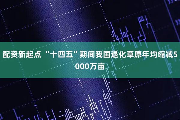 配资新起点 “十四五”期间我国退化草原年均缩减5000万亩