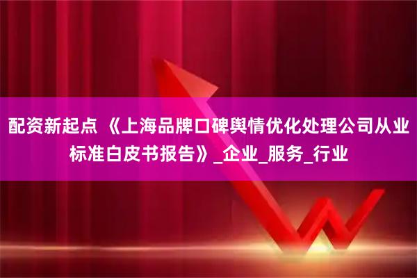 配资新起点 《上海品牌口碑舆情优化处理公司从业标准白皮书报告》_企业_服务_行业
