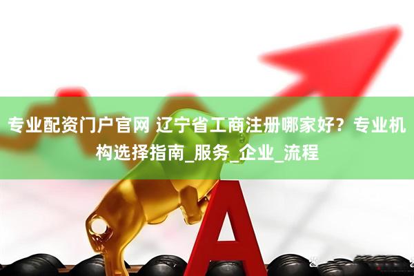 专业配资门户官网 辽宁省工商注册哪家好？专业机构选择指南_服务_企业_流程
