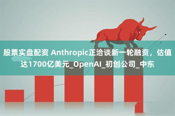 股票实盘配资 Anthropic正洽谈新一轮融资，估值达1700亿美元_OpenAI_初创公司_中东