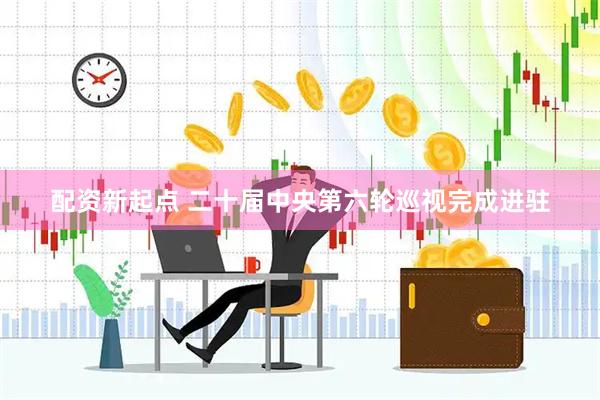 配资新起点 二十届中央第六轮巡视完成进驻