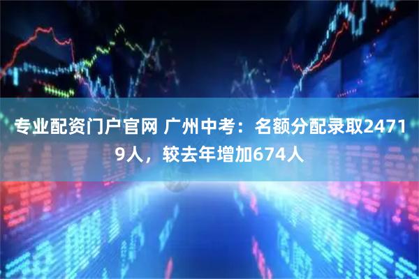专业配资门户官网 广州中考：名额分配录取24719人，较去年增加674人