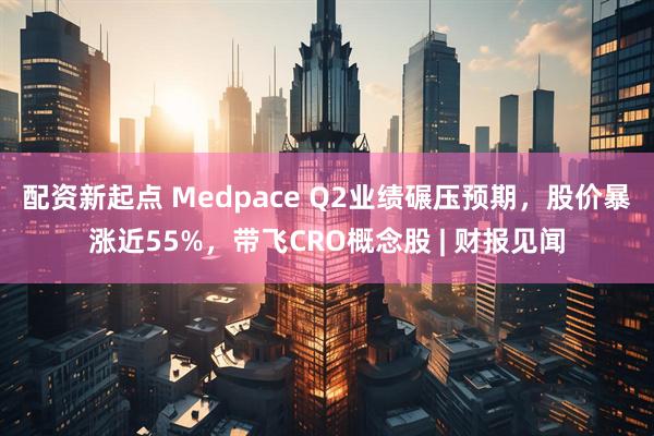 配资新起点 Medpace Q2业绩碾压预期，股价暴涨近55%，带飞CRO概念股 | 财报见闻