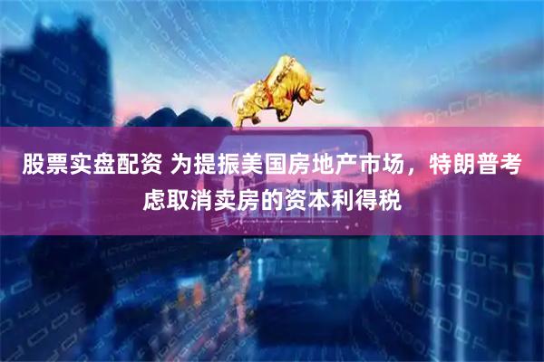 股票实盘配资 为提振美国房地产市场，特朗普考虑取消卖房的资本利得税