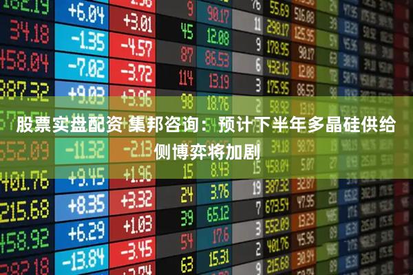 股票实盘配资 集邦咨询：预计下半年多晶硅供给侧博弈将加剧