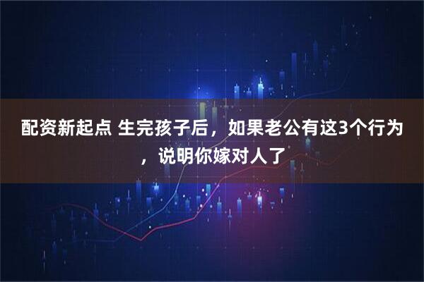 配资新起点 生完孩子后，如果老公有这3个行为，说明你嫁对人了