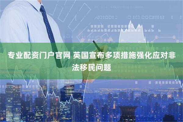 专业配资门户官网 英国宣布多项措施强化应对非法移民问题