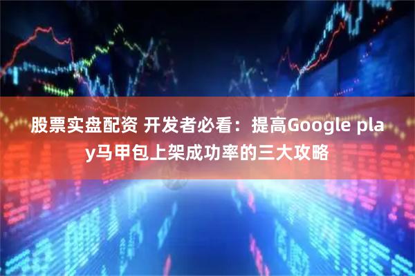 股票实盘配资 开发者必看：提高Google play马甲包上架成功率的三大攻略