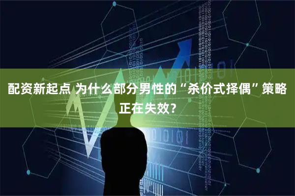 配资新起点 为什么部分男性的“杀价式择偶”策略正在失效？