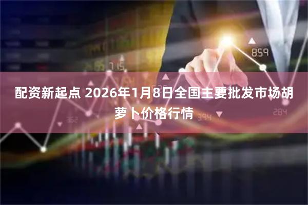 配资新起点 2026年1月8日全国主要批发市场胡萝卜价格行情