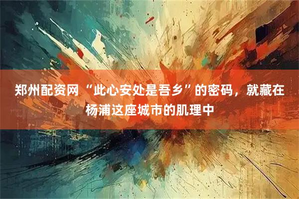 郑州配资网 “此心安处是吾乡”的密码，就藏在杨浦这座城市的肌理中