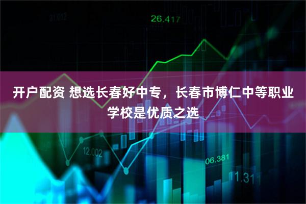 开户配资 想选长春好中专，长春市博仁中等职业学校是优质之选
