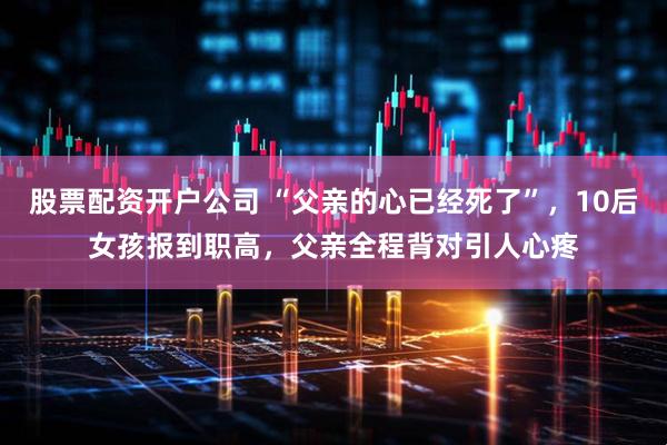 股票配资开户公司 “父亲的心已经死了”，10后女孩报到职高，父亲全程背对引人心疼