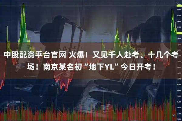 中股配资平台官网 火爆！又见千人赴考、十几个考场！南京某名初“地下YL”今日开考！